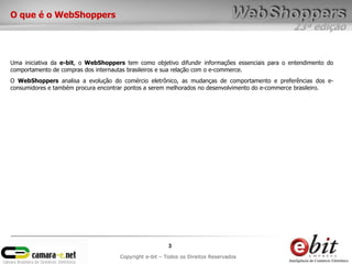 O que é o WebShoppers
                                                                                                 23ª edição


Uma iniciativa da e-bit, o WebShoppers tem como objetivo difundir informações essenciais para o entendimento do
comportamento de compras dos internautas brasileiros e sua relação com o e-commerce.
O WebShoppers analisa a evolução do comércio eletrônico, as mudanças de comportamento e preferências dos e-
consumidores e também procura encontrar pontos a serem melhorados no desenvolvimento do e-commerce brasileiro.




                                                        3
                                     Copyright e-bit – Todos os Direitos Reservados
 