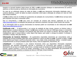 A e-bit
                                                                                                          23ª edição
Presente no mercado brasileiro desde janeiro de 2000, a e-bit conquistou destaque no desenvolvimento do comércio
eletrônico no País tornando-se referência em informações de e-commerce.
Por meio de um sofisticado sistema de coleta de dados, a e-bit gera diariamente informações detalhadas sobre o
comércio eletrônico, a partir de dados do próprio consumidor online após a efetivação de compras em mais de 2.500
lojas virtuais brasileiras.
A e-bit já coletou mais de 10 milhões de questionários de avaliações de e-consumidores. A e-bit oferece serviços tanto
para empresas como para o consumidor online.
Para os consumidores, a e-bit atua como um consultor de compras pela internet, publicando em seu site
(http://www.ebit.com.br) as avaliações das pessoas que realmente compraram nas lojas virtuais fizeram das mesmas.
Já, as informações sobre os serviços direcionados às empresas podem ser encontradas no site institucional da e-bit
(http://www.ebitempresa.com.br).
Certificação e-bit – O bitConsumidor é um serviço de avaliação de lojas virtuais, pioneiro na América Latina e
referência para o comércio eletrônico no Brasil. A e-bit possui convênio com mais de 3.500 lojas virtuais e o consumidor
dessas lojas é convidado a responder uma pesquisa logo após fechar sua compra na internet. São duas etapas: uma
imediatamente após a compra efetiva e outra, alguns dias depois, para avaliar a entrega do produto. O processo é
automático e simples, feito pela internet.
Informações de Comércio Eletrônico – Os questionários respondidos diariamente por consumidores sobre a
qualidade dos serviços prestados pelas lojas virtuais abastecem o banco de dados da e-bit. Cruzando os dados, a e-bit
emite relatórios que traçam o perfil do consumidor online - sexo, idade, renda, escolaridade, hábitos - e também avaliam
comparativamente os serviços prestados pelas lojas virtuais, meios de pagamento, faturamento, etc.
e-Dashboard - O e-Dashboard é uma moderna ferramenta online que disponibiliza informações atualizadas
diariamente, que permitem acompanhar dia-a-dia o crescimento do e-commerce para ajudá-lo a monitorar o
desempenho de sua loja no mercado. Dessa forma, o produto ajuda na tomada de decisões, baseadas em informações
precisas, visando aumentar o volume de vendas, conversões e lucros. Os dados apresentados são provenientes da
pesquisa bitConsumidor, presente no checkout de mais de 3.500 lojas virtuais brasileiras.

                                                           4
                                        Copyright e-bit – Todos os Direitos Reservados
 