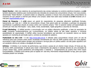 A e-bit
                                                                                                             23ª edição
Retail Monitor - Além dos relatórios de acompanhamento das vendas realizadas no comércio eletrônico brasileiro, a e-bit
também desenvolve relatórios para monitoramento das intenções de compras dos consumidores virtuais. Com esse produto,
denominado “Retail Monitor”, é possível avaliar as categorias, produtos e marcas mais procuradas pelos consumidores no
momento em que utilizam a internet para efetuar uma compra. Saiba mais sobre essa novidade da e-bit enviando um e-
mail para negocios@ebit.com.br.
Painel de Pesquisa - A e-bit possui um painel de respondentes de pesquisas altamente qualificado formado,
basicamente, por mais de 1 milhão de consumidores virtuais. Este painel pode ser convidado a participar de pesquisas
quantitativas e qualitativas através de acesso online com incentivo próprio: “bits”. É possível realizar pré-segmentação da
amostra por meio das informações – sexo, idade, renda, escolaridade, região geográfica e assuntos de interesse.
E-mail Marketing - O bitMail permite a comunicação com um público altamente qualificado: a base de associados da
e-bit. Composta fundamentalmente por e-consumidores, um público adulto de alto poder aquisitivo e inúmeras
possibilidades de segmentação. O bitMail utiliza recursos tecnológicos que permitem um excelente retorno ao cliente
apoiados em marketing de permissão (opt-in, controle de unicidade de cadastro).
Publicidade no site e-bit - O site http://www.ebit.com.br é utilizado pelos consumidores virtuais como um site de
referência para suas compras online sendo visualizado mensalmente por mais de 350M usuários únicos. Em suas páginas,
anunciantes e lojas virtuais podem divulgar seus produtos e serviços para um público adulto e de alto poder aquisitivo com
um excelente retorno em vendas e divulgação de marcas.
bitVeloz - O bitVeloz é um monitor de performance, que simula o acesso de um cliente à lojas virtuais, 24 horas por dia,
de forma 100% automatizada. O cálculo para medir o desempenho das páginas é realizado através de uma simulação de
compra nessas lojas, usando parâmetros pré-configurados e imitando o comportamento do usuário final. Entre outras
funcionalidades, o bitVeloz envia alertas para os lojistas em real time, informando indisponibilidade na loja, para que ações
imediatas possam ser tomadas.




                                                             5
                                          Copyright e-bit – Todos os Direitos Reservados
 