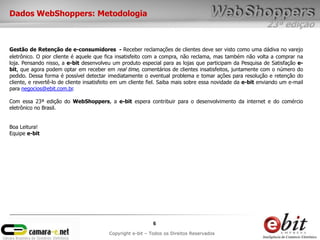 Dados WebShoppers: Metodologia
                                                                                                            23ª edição

Gestão de Retenção de e-consumidores - Receber reclamações de clientes deve ser visto como uma dádiva no varejo
eletrônico. O pior cliente é aquele que fica insatisfeito com a compra, não reclama, mas também não volta a comprar na
loja. Pensando nisso, a e-bit desenvolveu um produto especial para as lojas que participam da Pesquisa de Satisfação e-
bit, que agora podem optar em receber em real time, comentários de clientes insatisfeitos, juntamente com o número do
pedido. Dessa forma é possível detectar imediatamente o eventual problema e tomar ações para resolução e retenção do
cliente, e revertê-lo de cliente insatisfeito em um cliente fiel. Saiba mais sobre essa novidade da e-bit enviando um e-mail
para negocios@ebit.com.br.

Com essa 23ª edição do WebShoppers, a e-bit espera contribuir para o desenvolvimento da internet e do comércio
eletrônico no Brasil.


Boa Leitura!
Equipe e-bit




                                                             6
                                          Copyright e-bit – Todos os Direitos Reservados
 