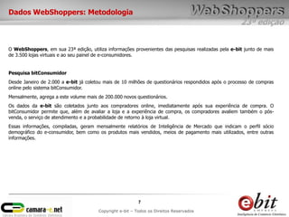 Dados WebShoppers: Metodologia
                                                                                                     23ª edição


O WebShoppers, em sua 23ª edição, utiliza informações provenientes das pesquisas realizadas pela e-bit junto de mais
de 3.500 lojas virtuais e ao seu painel de e-consumidores.


Pesquisa bitConsumidor
Desde Janeiro de 2.000 a e-bit já coletou mais de 10 milhões de questionários respondidos após o processo de compras
online pelo sistema bitConsumidor.
Mensalmente, agrega a este volume mais de 200.000 novos questionários.
Os dados da e-bit são coletados junto aos compradores online, imediatamente após sua experiência de compra. O
bitConsumidor permite que, além de avaliar a loja e a experiência de compra, os compradores avaliem também o pós-
venda, o serviço de atendimento e a probabilidade de retorno à loja virtual.
Essas informações, compiladas, geram mensalmente relatórios de Inteligência de Mercado que indicam o perfil sócio
demográfico do e-consumidor, bem como os produtos mais vendidos, meios de pagamento mais utilizados, entre outras
informações.




                                                          7
                                       Copyright e-bit – Todos os Direitos Reservados
 