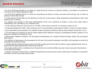 Sumário Executivo
                                                                                                                            23ª edição
  No ano de 2010 foram faturados R$ 14,8 bilhões em vendas de bens de consumo no e-commerce brasileiro, o que significou um acréscimo de
 40% ante os R$ 10,6 bilhões registrados em 2009.
  Em 2010, foram registrados mais de 23 milhões de e-consumidores que fizeram, ao menos, uma compra online até hoje, com 40 milhões de
 pedidos em todo território nacional.
  As datas sazonais (Dia das Mães, Dia dos Namorados, Dia dos Pais, Dia das Crianças e Natal) representaram aproximadamente 30% do bolo
 total do ano (R$ 4,5 bilhões).
  As categorias mais vendidas em 2010 foram Eletrodomésticos (14%), Livros, Assinaturas de Revistas e Jornais (12%), Saúde, beleza e
 medicamentos (12%), Informática (11%), e Eletrônicos (7%).
  O valor médio das compras em 2010 foi de R$ 373. Em 2009, o número fechou em R$ 335, um crescimento, portanto de 11%.
  Em pesquisa realizada entre 10/03 e 14/03, verificou-se que 61% dos consumidores virtuais disseram conhecer o conceito de compras coletivas.
  Dos e-consumidores que já compraram, 82% pretendem comprar novamente uma oferta em sites de compras coletivas nos próximos 3 meses.
  37% das pessoas que compraram em sites de compras coletivas ficaram sabendo do serviço por recomendação de amigos e parentes. Já 19%
 alegaram ter recebido uma promoção por e-mail.
  Segundo dados coletados em pesquisa, 54% das pessoas são familiarizadas com o modelo de Clubes de Compras. Destas, 32% já compraram
 algum produto.
  As mulheres com idade superior a 50 anos passaram de 14% para 21% do total de compradoras, entre 2005 e 2010, denotando um aumento da
 senioridade das compradoras virtuais.
  O tíquete médio das compras femininas aumentou de R$ 240 em 2005 para R$ 314 em 2010. No entanto, continua significativamente menor ao
 tíquete médio dos gastos efetuados pelos homens que foi de R$ 425.
 No primeiro semestre de 2011, a estimativa é de um faturamento em torno de R$ 8,8 bilhões. Esse valor é maior do que todo o faturamento do
 ano de 2008 (R$ 8,2 bilhões).
  Somente nos primeiros 6 meses de 2011, 4 milhões de pessoas farão sua primeira compra virtual, somando assim 27 milhões de e-consumidores
 que fizeram, ao menos, uma compra online até hoje.




                                                                     8
                                               Copyright e-bit – Todos os Direitos Reservados
 