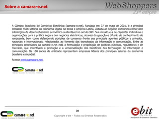 23ª edição
30
Copyright e-bit – Todos os Direitos Reservados
Sobre a camara-e.net
A Câmara Brasileira de Comércio Eletrônico (camara-e.net), fundada em 07 de maio de 2001, é a principal
entidade multi-setorial da Economia Digital no Brasil e América Latina, voltada ao negócio eletrônico como fator
estratégico de desenvolvimento econômico sustentável no século XXI. Sua missão é a de capacitar indivíduos e
organizações para a prática segura dos negócios eletrônicos, através da geração e difusão de conhecimento de
vanguarda, bem como defendendo posições de consenso frente aos principais agentes públicos e privados,
nacionais e internacionais, relacionados ao fomento das tecnologias da informação e comunicação. Entre as
principais prioridades da camara-e.net está a formulação e proposição de políticas públicas, regulatórias e de
mercado, que incentivem a produção e a universalização dos benefícios das tecnologias de informação e
comunicação. Os 160 sócios da entidade representam empresas líderes dos principais setores da economia
brasileira e mundial.
Acesse www.camara-e.net.
 