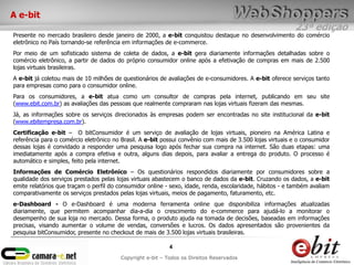 23ª edição
4
Copyright e-bit – Todos os Direitos Reservados
A e-bit
Presente no mercado brasileiro desde janeiro de 2000, a e-bit conquistou destaque no desenvolvimento do comércio
eletrônico no País tornando-se referência em informações de e-commerce.
Por meio de um sofisticado sistema de coleta de dados, a e-bit gera diariamente informações detalhadas sobre o
comércio eletrônico, a partir de dados do próprio consumidor online após a efetivação de compras em mais de 2.500
lojas virtuais brasileiras.
A e-bit já coletou mais de 10 milhões de questionários de avaliações de e-consumidores. A e-bit oferece serviços tanto
para empresas como para o consumidor online.
Para os consumidores, a e-bit atua como um consultor de compras pela internet, publicando em seu site
(www.ebit.com.br) as avaliações das pessoas que realmente compraram nas lojas virtuais fizeram das mesmas.
Já, as informações sobre os serviços direcionados às empresas podem ser encontradas no site institucional da e-bit
(www.ebitempresa.com.br).
Certificação e-bit – O bitConsumidor é um serviço de avaliação de lojas virtuais, pioneiro na América Latina e
referência para o comércio eletrônico no Brasil. A e-bit possui convênio com mais de 3.500 lojas virtuais e o consumidor
dessas lojas é convidado a responder uma pesquisa logo após fechar sua compra na internet. São duas etapas: uma
imediatamente após a compra efetiva e outra, alguns dias depois, para avaliar a entrega do produto. O processo é
automático e simples, feito pela internet.
Informações de Comércio Eletrônico – Os questionários respondidos diariamente por consumidores sobre a
qualidade dos serviços prestados pelas lojas virtuais abastecem o banco de dados da e-bit. Cruzando os dados, a e-bit
emite relatórios que traçam o perfil do consumidor online - sexo, idade, renda, escolaridade, hábitos - e também avaliam
comparativamente os serviços prestados pelas lojas virtuais, meios de pagamento, faturamento, etc.
e-Dashboard - O e-Dashboard é uma moderna ferramenta online que disponibiliza informações atualizadas
diariamente, que permitem acompanhar dia-a-dia o crescimento do e-commerce para ajudá-lo a monitorar o
desempenho de sua loja no mercado. Dessa forma, o produto ajuda na tomada de decisões, baseadas em informações
precisas, visando aumentar o volume de vendas, conversões e lucros. Os dados apresentados são provenientes da
pesquisa bitConsumidor, presente no checkout de mais de 3.500 lojas virtuais brasileiras.
 