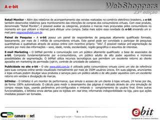 23ª edição
5
Copyright e-bit – Todos os Direitos Reservados
A e-bit
Retail Monitor - Além dos relatórios de acompanhamento das vendas realizadas no comércio eletrônico brasileiro, a e-bit
também desenvolve relatórios para monitoramento das intenções de compras dos consumidores virtuais. Com esse produto,
denominado “Retail Monitor”, é possível avaliar as categorias, produtos e marcas mais procuradas pelos consumidores no
momento em que utilizam a internet para efetuar uma compra. Saiba mais sobre essa novidade da e-bit enviando um e-
mail para negocios@ebit.com.br.
Painel de Pesquisa - A e-bit possui um painel de respondentes de pesquisas altamente qualificado formado,
basicamente, por mais de 1 milhão de consumidores virtuais. Este painel pode ser convidado a participar de pesquisas
quantitativas e qualitativas através de acesso online com incentivo próprio: “bits”. É possível realizar pré-segmentação da
amostra por meio das informações – sexo, idade, renda, escolaridade, região geográfica e assuntos de interesse.
E-mail Marketing - O bitMail permite a comunicação com um público altamente qualificado: a base de associados da
e-bit. Composta fundamentalmente por e-consumidores, um público adulto de alto poder aquisitivo e inúmeras
possibilidades de segmentação. O bitMail utiliza recursos tecnológicos que permitem um excelente retorno ao cliente
apoiados em marketing de permissão (opt-in, controle de unicidade de cadastro).
Publicidade no site e-bit - O site www.ebit.com.br é utilizado pelos consumidores virtuais como um site de referência
para suas compras online sendo visualizado mensalmente por mais de 350M usuários únicos. Em suas páginas, anunciantes
e lojas virtuais podem divulgar seus produtos e serviços para um público adulto e de alto poder aquisitivo com um excelente
retorno em vendas e divulgação de marcas.
bitVeloz - O bitVeloz é um monitor de performance, que simula o acesso de um cliente à lojas virtuais, 24 horas por dia,
de forma 100% automatizada. O cálculo para medir o desempenho das páginas é realizado através de uma simulação de
compra nessas lojas, usando parâmetros pré-configurados e imitando o comportamento do usuário final. Entre outras
funcionalidades, o bitVeloz envia alertas para os lojistas em real time, informando indisponibilidade na loja, para que ações
imediatas possam ser tomadas.
 