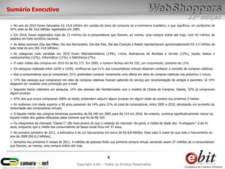 23ª edição
8
Copyright e-bit – Todos os Direitos Reservados
Sumário Executivo
 No ano de 2010 foram faturados R$ 14,8 bilhões em vendas de bens de consumo no e-commerce brasileiro, o que significou um acréscimo de
40% ante os R$ 10,6 bilhões registrados em 2009.
 Em 2010, foram registrados mais de 23 milhões de e-consumidores que fizeram, ao menos, uma compra online até hoje, com 40 milhões de
pedidos em todo território nacional.
 As datas sazonais (Dia das Mães, Dia dos Namorados, Dia dos Pais, Dia das Crianças e Natal) representaram aproximadamente R$ 4,5 bilhões do
bolo total do ano (R$ 14,8 bilhões).
 As categorias mais vendidas em 2010 foram Eletrodomésticos (14%), Livros, Assinaturas de Revistas e Jornais (12%), Saúde, beleza e
medicamentos (12%), Informática (11%), e Eletrônicos (7%).
 O valor médio das compras em 2010 foi de R$ 373. Em 2009, o número fechou em R$ 335, um crescimento, portanto de 11%.
 Em pesquisa realizada entre 10/03 e 14/03, verificou-se que 61% dos consumidores virtuais disseram conhecer o conceito de compras coletivas.
 Dos e-consumidores que já compraram, 82% pretendem comprar novamente uma oferta em sites de compras coletivas nos próximos 3 meses.
 37% das pessoas que compraram em sites de compras coletivas ficaram sabendo do serviço por recomendação de amigos e parentes. Já 19%
alegaram ter recebido uma promoção por e-mail.
 Segundo dados coletados em pesquisa, 54% das pessoas são familiarizadas com o modelo de Clubes de Compras. Destas, 32% já compraram
algum produto.
 97% dos que nunca compraram (68% do total), pretendem adquirir algum produto em algum clube de compra nos próximos 3 meses.
 As mulheres com idade superior a 50 anos passaram de 14% para 21% do total de compradoras, entre 2005 e 2010, denotando um aumento da
senioridade das compradoras virtuais.
 O tíquete médio das compras femininas aumentou de R$ 240 em 2005 para R$ 314 em 2010. No entanto, continua significativamente menor ao
tíquete médio dos gastos efetuados pelos homens que foi de R$ 425.
 Os integrantes da chamada “Classe C” são mais jovens do que o restante do mercado. No geral, a média de idade dos “e-shoppers” é de 41
anos, enquanto que a média dos consumidores de baixa renda ficou em 37 anos.
 No primeiro semestre de 2011, a estimativa é de um faturamento em torno de R$ 8,8 bilhões. Esse valor é maior do que todo o faturamento do
ano de 2008 (R$ 8,2 bilhões).
 Somente nos primeiros 6 meses de 2011, 4 milhões de pessoas farão sua primeira compra virtual, somando assim 27 milhões de e-consumidores
que fizeram, ao menos, uma compra online até hoje.
 