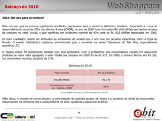 23ª edição
11
Copyright e-bit – Todos os Direitos Reservados
Mais um ano que se encerra registrando resultados expressivos para o comércio eletrônico brasileiro. Superando a curva de
desenvolvimento anual de 25% nos últimos 4 anos (CAGR), no ano de 2010 foram faturados R$ 14,8 bilhões em vendas de bens
de consumo no setor virtual, o que significou um acréscimo nominal de 40% ante os R$ 10,6 bilhões registrados em 2009.
Os bons resultados podem ser atribuídos ao incremento de vendas que o ano teve em períodos específicos, como a Copa do
Mundo. O evento futebolístico colaborou efetivamente para o aumento na venda Televisores de Tela Fina, especialmente
aparelhos LCD.
O tíquete médio foi diretamente afetado com esse fenômeno. Com a preferência dos consumidores virtuais em adquirirem
produtos de maior valor agregado, o valor médio das compras em 2010 foi de R$ 373. Em 2009, o número fechou em R$ 335,
um crescimento nominal, portanto de 11%.
Faturamento R$ 14,8 bilhões
Tíquete Médio R$ 373
Crescimento nominal
em relação a 2009
40%
Fonte: e-bit Informação (www.ebitempresa.com.br)
Balanço de 2010
2010: Um ano para se lembrar!
Balanço de 2010
Além disso, a entrada de novos players, a consolidação de grandes grupos de varejo e o aumento da renda do consumidor,
influenciaram na confiança dos e-consumidores no setor, ajudando a alavancar as cifras.
 
