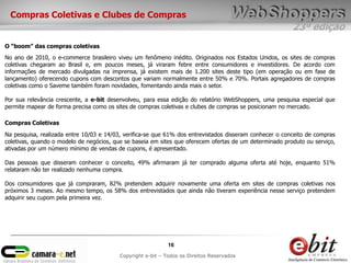 23ª edição
16
Copyright e-bit – Todos os Direitos Reservados
O “boom” das compras coletivas
No ano de 2010, o e-commerce brasileiro viveu um fenômeno inédito. Originados nos Estados Unidos, os sites de compras
coletivas chegaram ao Brasil e, em poucos meses, já viraram febre entre consumidores e investidores. De acordo com
informações de mercado divulgadas na imprensa, já existem mais de 1.200 sites deste tipo (em operação ou em fase de
lançamento) oferecendo cupons com descontos que variam normalmente entre 50% e 70%. Portais agregadores de compras
coletivas como o Saveme também foram novidades, fomentando ainda mais o setor.
Por sua relevância crescente, a e-bit desenvolveu, para essa edição do relatório WebShoppers, uma pesquisa especial que
permite mapear de forma precisa como os sites de compras coletivas e clubes de compras se posicionam no mercado.
Compras Coletivas e Clubes de Compras
Na pesquisa, realizada entre 10/03 e 14/03, verifica-se que 61% dos entrevistados disseram conhecer o conceito de compras
coletivas, quando o modelo de negócios, que se baseia em sites que oferecem ofertas de um determinado produto ou serviço,
ativadas por um número mínimo de vendas de cupons, é apresentado.
Das pessoas que disseram conhecer o conceito, 49% afirmaram já ter comprado alguma oferta até hoje, enquanto 51%
relataram não ter realizado nenhuma compra.
Dos consumidores que já compraram, 82% pretendem adquirir novamente uma oferta em sites de compras coletivas nos
próximos 3 meses. Ao mesmo tempo, os 58% dos entrevistados que ainda não tiveram experiência nesse serviço pretendem
adquirir seu cupom pela primeira vez.
Compras Coletivas
 
