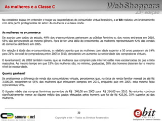 23ª edição
22
Copyright e-bit – Todos os Direitos Reservados
As mulheres e a Classe C
Na constante busca em entender e traçar as características do consumidor virtual brasileiro, a e-bit realizou um levantamento
com dois perfis protagonistas do setor: As mulheres e a baixa renda.
As mulheres no e-commerce
De acordo com dados do estudo, 49% dos e-consumidores pertencem ao público feminino e, dos novos entrantes em 2010,
55% são pertencentes ao mesmo gênero. Para se ter uma idéia do crescimento, as mulheres representavam 42% das vendas
do comércio eletrônico em 2005.
Em relação à idade das e-consumidoras, o relatório aponta que as mulheres com idade superior a 50 anos passaram de 14%
para 21% do total de compradoras,entre 2005 e 2010, denotando um aumento da senioridade das compradoras virtuais.
O levantamento de 2010 também revelou que as mulheres que compram pela internet estão mais escolarizadas do que a fatia
masculina. Ao mesmo tempo em que 53% das mulheres são, no mínimo, graduadas, 50% dos homens disseram ter o mesmo
nível de escolaridade.
Quanto ganham?
Se analisarmos a diferença de renda dos consumidores virtuais, percebemos que, na faixa de renda familiar mensal de até R$
3.000,00, encontram-se 56% das mulheres que efetuaram compras em 2010, enquanto que em 2005, esta mesma faixa
representava 50%.
O tíquete médio das compras femininas aumentou de R$ 240,00 em 2005 para R$ 314,00 em 2010. No entanto, continua
significativamente menor ao tíquete médio dos gastos efetuados pelos homens que foi de R$ 425,00, 35% superior ao das
mulheres.
 