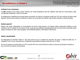 23ª edição
23
Copyright e-bit – Todos os Direitos Reservados
A e-bit considera como “baixa renda”, famílias com renda declarada de até R$ 3.000,00. Essa faixa de consumidores, aliás,
corresponde atualmente a 50% do mercado.
Se analisarmos a freqüência de compra desse consumidor na internet, a pesquisa revela que 31% dos usuários de baixa renda
disseram não ter feito compras nos últimos 6 meses. Por outro lado, 6% fizeram mais de dez compras no mesmo período.
A Classe C no e-commerce
Mesmo com menor assiduidade, os consumidores de menor renda possuem um tíquete médio praticamente idêntico ao das
mulheres: R$ 314. Apesar de sua menor renda, os prazos mais elásticos de pagamento fazem com que este consumidor possa
adquirir produtos de maior valor agregado, como Eletrodomésticos, Informática e Eletrônicos.
Gastam quanto?
Os integrantes da chamada “Classe C” são mais jovens do que o restante do mercado. No geral, a média de idade dos “e-
shoppers” é de 41 anos, enquanto que a média dos consumidores de baixa renda ficou em 37 anos.
No que diz respeito à escolaridade, em 2010, apenas 30% dos consumidores da classe C possuem graduação completa ou
pós, ante 50% do total de consumidores.
Idade e escolaridade
As mulheres e a Classe C
 