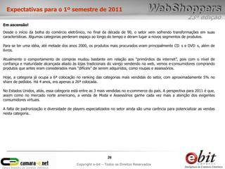 23ª edição
26
Copyright e-bit – Todos os Direitos Reservados
Expectativas para o 1º semestre de 2011
Em ascensão!
Desde o início da bolha do comércio eletrônico, no final da década de 90, o setor vem sofrendo transformações em suas
características. Algumas categorias perderam espaço ao longo do tempo e deram lugar a novos segmentos de produtos.
Para se ter uma idéia, até metade dos anos 2000, os produtos mais procurados eram principalmente CD s e DVD s, além de
livros.
Atualmente o comportamento de compras mudou bastante em relação aos “primórdios da internet”, pois com o nível de
confiança e maturidade alcançada aliado às lojas tradicionais do varejo vendendo na web, vemos e-consumidores comprando
produtos que antes eram considerados mais “difíceis” de serem adquiridos, como roupas e assessórios.
Hoje, a categoria já ocupa a 6ª colocação no ranking das categorias mais vendidas do setor, com aproximadamente 5% no
share de pedidos. Há 4 anos, era apenas a 26ª colocada.
No Estados Unidos, aliás, essa categoria está entre as 3 mais vendidas no e-commerce do país. A perspectiva para 2011 é que,
assim como no mercado norte americano, a venda de Moda e Assessórios ganhe cada vez mais a atenção dos exigentes
consumidores virtuais.
A falta de padronização e diversidade de players especializados no setor ainda são uma carência para potencializar as vendas
nesta categoria.
 