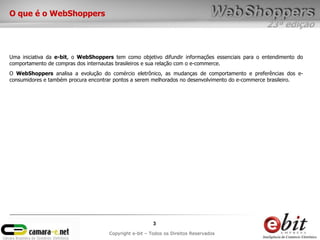 23ª edição
3
Copyright e-bit – Todos os Direitos Reservados
O que é o WebShoppers
Uma iniciativa da e-bit, o WebShoppers tem como objetivo difundir informações essenciais para o entendimento do
comportamento de compras dos internautas brasileiros e sua relação com o e-commerce.
O WebShoppers analisa a evolução do comércio eletrônico, as mudanças de comportamento e preferências dos e-
consumidores e também procura encontrar pontos a serem melhorados no desenvolvimento do e-commerce brasileiro.
 
