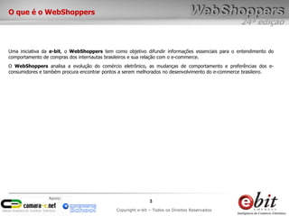 24ª edição
3
Copyright e-bit – Todos os Direitos Reservados
Apoio:
O que é o WebShoppers
Uma iniciativa da e-bit, o WebShoppers tem como objetivo difundir informações essenciais para o entendimento do
comportamento de compras dos internautas brasileiros e sua relação com o e-commerce.
O WebShoppers analisa a evolução do comércio eletrônico, as mudanças de comportamento e preferências dos e-
consumidores e também procura encontrar pontos a serem melhorados no desenvolvimento do e-commerce brasileiro.
 