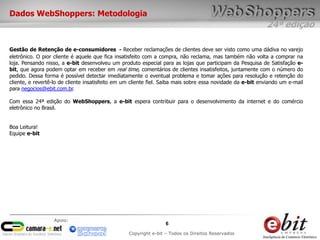 24ª edição
6
Copyright e-bit – Todos os Direitos Reservados
Apoio:
Dados WebShoppers: Metodologia
Gestão de Retenção de e-consumidores - Receber reclamações de clientes deve ser visto como uma dádiva no varejo
eletrônico. O pior cliente é aquele que fica insatisfeito com a compra, não reclama, mas também não volta a comprar na
loja. Pensando nisso, a e-bit desenvolveu um produto especial para as lojas que participam da Pesquisa de Satisfação e-
bit, que agora podem optar em receber em real time, comentários de clientes insatisfeitos, juntamente com o número do
pedido. Dessa forma é possível detectar imediatamente o eventual problema e tomar ações para resolução e retenção do
cliente, e revertê-lo de cliente insatisfeito em um cliente fiel. Saiba mais sobre essa novidade da e-bit enviando um e-mail
para negocios@ebit.com.br.
Com essa 24ª edição do WebShoppers, a e-bit espera contribuir para o desenvolvimento da internet e do comércio
eletrônico no Brasil.
Boa Leitura!
Equipe e-bit
 