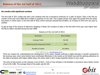 24th edition
11
Copyright e-bit – All rights reserved
Support:
The first half of 2011 ended and with it the certainty that the e-commerce continues on a path of ascent. Only in the first six
months of the year were billed R$ 8.4 billion in products on the web. This number proves once again the growth that the sector
has shown in recent years. In the first half of 2010, online revenues reached R$ 6.8 billion, an increase of 24% from one year to
another.
To get an idea of ​​the amount of electronic shopping in Brazil, the numbers of sales in the first half of this year were higher than
the R$ 8.2 billion recorded during the year 2008.
Balance of the 1st half of 2011
Six months with significant numbers
Revenues R$ 8.4 billion
Average Ticket R$ 355
Nominal growth compared to 2010 24%
Number of orders 25 million
Balance of the 1st half of 2011
Source: e-bit Information (www.ebitempresa.com.br)
There are reasons for understanding the development of the sector. Despite suffering a slight decrease in growth compared to
the previous year, when some factors have contributed effectively in the results as the World Cup and the growing adherence to
the sales of products with higher added value, the online retail in 2011 brings important factors in your route.
The entry of low-income on the channel is one of them - 61% of new entrants in the Brazilian e-commerce had a family income
of up to R$ 3.000. The average ticket of the public was R$ 320.
 