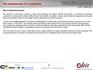 24th edition
16
Copyright e-bit – All rights reserved
Support:
The professionals of e-commerce
Who is behind this growth?
The growth of e-commerce in Brazil is made ​​with technology and people. Behind this growth is a workforce increasingly
concerned in improving their ability to differentiate in this market. In addition, a large number of jobs and opportunities are open
daily and traditional schools are still unable to train professionals to meet this demand.
In view of this, e-bit prepared for this edition of WebShoppers, in partnership with Ecommerce School, a special survey on the
labor market in e-commerce. The numbers shown are based on desk research done by Ecommerce School in search engines,
price comparison, shopping malls and virtual e-commerce platforms. Were also used data from the Central Bank, IBGE, Sebrae
and Ministry of Labor. Besides, a quantitative research was conducted with 282 stores in Brazil.
From the point of view of active virtual stores, there is great difficulty in finding manpower. Among the stores surveyed, 63%
hired professionals for the past six months and found that 79% of candidates did not meet all the necessary skills.
 