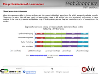 24th edition
19
Copyright e-bit – All rights reserved
Support:
There is much more to come
About the necessary skills for future professionals, the research identified some items for which average knowledge prevails.
These are the points that will open more job opportunities, since it will require ever more specialized professionals in these
matters. In the case of forwarding and logistics, only 42% of professionals said they had knowledge or a lot of knowledge on the
subject.
Degree of awareness among professionals of e-commerce have on the
following activities today
Source: www.ecommerceschool.com.br and e-bit Information www.ebitempresa.com.br
Base: 282
The professionals of e-commerce
Logistics and shipping
Financial Management
Digital Marketing
Sales techniques
Any knowledge Little knowledge Average knowledge knowledge Much knowledge
Sample: 282
 