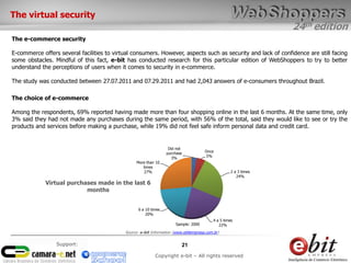 24th edition
21
Copyright e-bit – All rights reserved
Support:
The virtual security
The e-commerce security
E-commerce offers several facilities to virtual consumers. However, aspects such as security and lack of confidence are still facing
some obstacles. Mindful of this fact, e-bit has conducted research for this particular edition of WebShoppers to try to better
understand the perceptions of users when it comes to security in e-commerce.
The study was conducted between 27.07.2011 and 07.29.2011 and had 2,043 answers of e-consumers throughout Brazil.
The choice of e-commerce
Among the respondents, 69% reported having made ​​more than four shopping online in the last 6 months. At the same time, only
3% said they had not made ​​any purchases during the same period, with 56% of the total, said they would like to see or try the
products and services before making a purchase, while 19% did not feel safe inform personal data and credit card.
Did not
purchase
3%
Once
5%
2 a 3 times
24%
4 a 5 times
22%
6 a 10 times
20%
More than 10
times
27%
Base: 2.000
Virtual purchases made ​​in the last 6
months
Sample: 2000
Source: e-bit Information (www.ebitempresa.com.br)
 