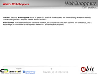 24th edition
3
Copyright e-bit – All rights reserved
Support:
What’s WebShoppers
An e-bit’s initiative, WebShoppers goal is to spread out essential information for the understanding of Brazilian internet
users shopping behavior and their relation with e-commerce.
WebShoppers analyzes the electronic commerce evolution, the changes in e-consumers behavior and preferences, and it
also attempts to find aspects to be improved in Brazilian’s e-commerce development.
 
