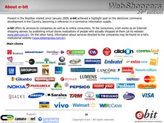 24th edition
30
Copyright e-bit – All rights reserved
Support:
About e-bit
Present in the Brazilian market since January 2000, e-bit achieved a highlight spot on the electronic commerce
development in the Country, becoming a reference in e-commerce information supply..
e-bit offers its services to companies as well as to online consumers. To the consumers, e-bit works as an Internet
shopping adviser, by publishing virtual stores evaluations of people who actually shopped at them (at its website:
www.ebit.com.br). On the other hand, information about services directed to the companies may be found on e-bit's
institutional website (www.ebitempresa.com.br).
Main clients
 