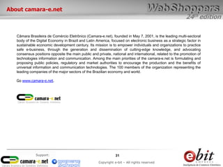 24th edition
31
Copyright e-bit – All rights reserved
Support:
About camara-e.net
Câmara Brasileira de Comércio Eletrônico (Camara-e.net), founded in May 7, 2001, is the leading multi-sectoral
body of the Digital Economy in Brazil and Latin America, focused on electronic business as a strategic factor in
sustainable economic development century. Its mission is to empower individuals and organizations to practice
safe e-business, through the generation and dissemination of cutting-edge knowledge, and advocating
consensus positions opposite the main public and private, national and international, related to the promotion of
technologies information and communication. Among the main priorities of the camara-e.net is formulating and
proposing public policies, regulatory and market authorities to encourage the production and the benefits of
universal information and communication technologies. The 100 members of the organization representing the
leading companies of the major sectors of the Brazilian economy and world.
Go www.camara-e.net.
 