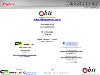 24th edition
33
Copyright e-bit – All rights reserved
Support:
Contacts
www.ebitempresa.com.br
Pedro Guasti
General Director
Cris Rother
Director
negocios@ebit.com.br
55 11 3047-4999
www.camara-e.net
Ludovino Lopes
President
ludovinolopes@ludovinolopes.com.br
55 11 3231-0445
www.ecommerceschool.com.br
Mauricio Salvador
mauricio@ecommerceschool.com.br
Managing Partner
Alexandre Miranda
alexandre@gsecommerce.com.br
Research Director
55 11 3405-4223
 