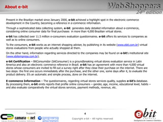 24th edition
4
Copyright e-bit – All rights reserved
Support:
Present in the Brazilian market since January 2000, e-bit achieved a highlight spot in the electronic commerce
development in the Country, becoming a reference in e-commerce information.
Through a sophisticated data collecting system, e-bit generates daily detailed information about e-commerce,
considering online consumer data for final purchases in more than 4,000 Brazilian virtual stores.
e-bit has collected over 11.5 million e-consumers evaluation questionnaires. e-bit offers its services to companies as
well as to online consumers.
To the consumers, e-bit works as an internet shopping adviser, by publishing in its website (www.ebit.com.br) virtual
stores evaluations from people who actually shopped at them.
On the other hand, information regarding services directed to the companies may be found on e-bit’s institutional site
(www.ebitempresa.com.br).
e-bit Certification – BitConsumidor (bitConsumer) is a groundbreaking virtual stores evaluation service in Latin
America and also an electronic commerce reference in Brazil. e-bit has an agreement with more than 4,000 virtual
stores whose consumers are invited to fill out a survey right after they close their purchase on the internet. There are
two steps: the first one occurs immediately after the purchase, and the other one, some days after it, to evaluate the
product delivery. It’s an automatic and simple process, done on the internet.
E-commerce Information – The questionnaires, regarding virtual stores services quality, supplies e-bit’s database.
By processing them, e-bit emits reports that profile online consumers – gender, age, income, educational level, habits –
and also evaluate comparatively the virtual stores services, payment methods, revenue, etc.
About e-bit
 
