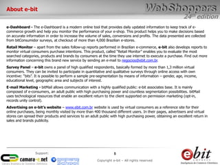 24th edition
5
Copyright e-bit – All rights reserved
Support:
e-Dashboard - The e-Dashboard is a modern online tool that provides daily updated information to keep track of e-
commerce growth and help you monitor the performance of your e-shop. This product helps you to make decisions based
on accurate information in order to increase the volume of sales, conversions and profits. The data presented are collected
from bitConsumidor surveys, at checkout of more than 4,000 Brazilian e-stores.
Retail Monitor – apart from the sales follow-up reports performed in Brazilian e-commerce, e-bit also develops reports to
monitor virtual consumers purchase intentions. This product, called “Retail Monitor” enables you to evaluate the most
searched categories, products and brands by consumers at the time they use internet to execute a purchase. Find out more
information concerning this brand new service by sending an e-mail to negocios@ebit.com.br.
Survey Panel – e-bit owns a panel of high qualified respondents, basically formed by more than 1,3 million virtual
consumers. They can be invited to participate in quantitative and qualitative surveys through online access with own
incentive: “bits”. It is possible to perform a sample pre-segmentation by means of information – gender, age, income,
educational level, geographic area and subjects of interest.
E-mail Marketing - bitMail allows communication with a highly qualified public: e-bit associates base. It is mainly
composed of e-consumers, an adult public with high purchasing power and countless segmentation possibilities. bitMail
uses technological resources that enable an excellent return to the client supported on permission marketing (opt-in,
records unity control).
Advertising on e-bit’s website – www.ebit.com.br website is used by virtual consumers as a reference site for their
online purchases, being monthly visited by more than 400 thousand different users. In their pages, advertisers and virtual
stores can spread their products and services to an adult public with high purchasing power, obtaining an excellent return in
sales and brands publicity.
About e-bit
 