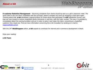 24th edition
6
Copyright e-bit – All rights reserved
Support:
About e-bit
E-customer Retention Management – Receiving complaints from clients should be seen as a gift in electronic retail. The
worst client is the one who’s unsatisfied with the purchase, doesn’t complain but won’t go shopping in that store again.
Thinking about that, e-bit developed a special product for those stores that participate in e-bit Satisfaction Survey, and
that can now choose to receive unsatisfied clients comments in real time, with the order number. This way, it is possible to
immediately detect the eventual problem and act in order to solve it and retain the client, converting an unsatisfied
customer into a loyal one. Find out more information concerning this e-bit innovation by sending an e-mail to
negocios@ebit.com.br.
With this 24th WebShoppers edition, e-bit expects to contribute for internet and e-commerce development in Brazil.
Enjoy your reading!
e-bit Team
 