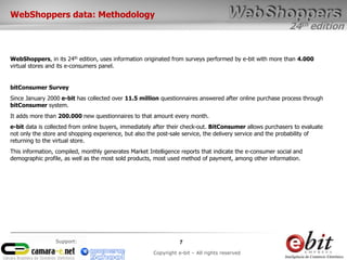 24th edition
7
Copyright e-bit – All rights reserved
Support:
WebShoppers data: Methodology
WebShoppers, in its 24th edition, uses information originated from surveys performed by e-bit with more than 4.000
virtual stores and its e-consumers panel.
bitConsumer Survey
Since January 2000 e-bit has collected over 11.5 million questionnaires answered after online purchase process through
bitConsumer system.
It adds more than 200.000 new questionnaires to that amount every month.
e-bit data is collected from online buyers, immediately after their check-out. BitConsumer allows purchasers to evaluate
not only the store and shopping experience, but also the post-sale service, the delivery service and the probability of
returning to the virtual store.
This information, compiled, monthly generates Market Intelligence reports that indicate the e-consumer social and
demographic profile, as well as the most sold products, most used method of payment, among other information.
 