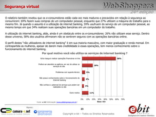 24ª edição
23
Copyright e-bit – Todos os Direitos Reservados
Apoio:
O relatório também revelou que os e-consumidores estão cada vez mais maduros e precavidos em relação à segurança ao
consumirem: 69% fazem suas compras de um computador pessoal, enquanto que 27% utilizam a máquina do trabalho para o
mesmo fim. Já quando o assunto é a utilização de internet banking, 59% usufruem do serviço de um computador pessoal, ao
mesmo tempo em que 34% realizam suas operações bancárias em um computador do trabalho.
A utilização do internet banking, aliás, ainda é um obstáculo entre os e-consumidores: 26% não utilizam esse serviço. Dentro
desse universo, 58% dos usuários afirmaram não se sentirem seguros com as operações bancárias online.
O perfil destes “não utilizadores de internet banking” é em sua maioria masculino, com maior graduação e renda mensal. Em
contrapartida as mulheres, apesar de darem mais credibilidade à essas operações, tem menos conhecimento sobre o
funcionamento do internet banking.
58%
18%
5%
4%
3%
11%
Acha inseguro realizar operações financeiras on-line
Prefere ser atendido na agência, em vez de utilizar os
serviços do site
Problemas com suporte técnico
Não possui conhecimento sobre o funcionamento do
Internet banking
Não conhece o potencial de serviços que podem ser
realizados no site
Outro motivo
0% 10% 20% 30% 40% 50% 60% 70%
Base: 533
Por qual motivo você não utiliza os serviços de internet banking ?
Segurança virtual
Fonte: e-bit Informação (www.ebitempresa.com.br)
 