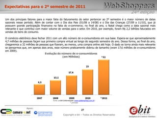 24ª edição
27
Copyright e-bit – Todos os Direitos Reservados
Apoio:
Expectativas para o 2º semestre de 2011
Um dos principais fatores para a maior fatia do faturamento do setor pertencer ao 2º semestre é o maior número de datas
sazonais nesse período. Além de contar com o Dia dos Pais (01/08 a 14/08) e o Dia das Crianças (27/09 a 11/10), que já
possuem grande participação financeira na fatia do e-commerce, no final do ano, o Natal chega como a data sazonal mais
relevante e que contribui com maior volume de vendas para o setor. Em 2010, por exemplo, foram R$ 2,2 bilhões faturados em
vendas de bens de consumo.
O comércio eletrônico deve fechar 2011 com um alto número de e-consumidores em sua base. Espera-se que aproximadamente
4,7 milhões de pessoas façam sua primeira compra virtual ao longo do segundo semestre do ano. Dessa forma, ao final do ano,
chegaremos a 32 milhões de pessoas que fizeram, ao menos, uma compra online até hoje. O dado se torna ainda mais relevante
se pensarmos que, em apenas dois anos, esse número praticamente dobrou de tamanho (eram 17,6 milhões de e-consumidores
em 2009).
Fonte: e-bit Informação (www.ebitempresa.com.br)
* previsão
Evolução do número de e-consumidores
(em Milhões)
 