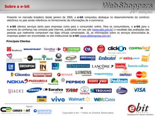 24ª edição
30
Copyright e-bit – Todos os Direitos Reservados
Apoio:
Sobre a e-bit
Presente no mercado brasileiro desde janeiro de 2000, a e-bit conquistou destaque no desenvolvimento do comércio
eletrônico no país sendo referência no fornecimento de informações de e-commerce.
A e-bit oferece serviços tanto para empresas como para o consumidor online. Para os consumidores, a e-bit para o
aumento da confiança nas compras pela internet, publicando em seu site (www.ebit.com.br) o resultado das avaliações das
pessoas que realmente compraram nas lojas virtuais conveniadas. Já, as informações sobre os serviços direcionados às
empresas podem ser encontradas no site institucional da e-bit (www.ebitempresa.com.br)
Principais Clientes
 