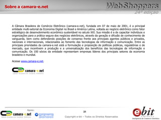 24ª edição
31
Copyright e-bit – Todos os Direitos Reservados
Apoio:
Sobre a camara-e.net
A Câmara Brasileira de Comércio Eletrônico (camara-e.net), fundada em 07 de maio de 2001, é a principal
entidade multi-setorial da Economia Digital no Brasil e América Latina, voltada ao negócio eletrônico como fator
estratégico de desenvolvimento econômico sustentável no século XXI. Sua missão é a de capacitar indivíduos e
organizações para a prática segura dos negócios eletrônicos, através da geração e difusão de conhecimento de
vanguarda, bem como defendendo posições de consenso frente aos principais agentes públicos e privados,
nacionais e internacionais, relacionados ao fomento das tecnologias da informação e comunicação. Entre as
principais prioridades da camara-e.net está a formulação e proposição de políticas públicas, regulatórias e de
mercado, que incentivem a produção e a universalização dos benefícios das tecnologias de informação e
comunicação. Os 100 sócios da entidade representam empresas líderes dos principais setores da economia
brasileira e mundial.
Acesse www.camara-e.net.
 