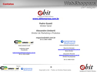 24ª edição
33
Copyright e-bit – Todos os Direitos Reservados
Apoio:
Contatos
www.ebitempresa.com.br
Pedro Guasti
Diretor Geral
Alexandre Umberti
Diretor de Marketing e Produtos
negocios@ebit.com.br
55 11 3047-4999
www.camara-e.net
Ludovino Lopes
Presidente
ludovinolopes@ludovinolopes.com.br
55 11 3231-0445
www.ecommerceschool.com.br
Mauricio Salvador
mauricio@ecommerceschool.com.br
Sócio Diretor
Alexandre Miranda
alexandre@gsecommerce.com.br
Diretor de pesquisas
55 11 3405-4223
 