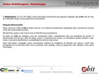 24ª edição
7
Copyright e-bit – Todos os Direitos Reservados
Apoio:
Dados WebShoppers: Metodologia
O WebShoppers, em sua 24ª edição, utiliza informações provenientes das pesquisas realizadas pela e-bit junto de mais
de 4.000 lojas virtuais e ao seu painel de e-consumidores.
Pesquisa bitConsumidor
Desde Janeiro de 2.000 a e-bit já coletou mais de 11,5 milhões de questionários respondidos após o processo de compras
online pelo sistema bitConsumidor.
Mensalmente, agrega a este volume mais de 200.000 novos questionários.
Os dados da e-bit são coletados junto aos compradores online, imediatamente após sua experiência de compra. O
bitConsumidor permite que, além de avaliar a loja e a experiência de compra, os compradores avaliem também o pós-
venda, o serviço de atendimento e a probabilidade de retorno à loja virtual.
Essas informações, compiladas, geram mensalmente relatórios de Inteligência de Mercado que indicam o perfil sócio
demográfico do e-consumidor, bem como os produtos mais vendidos, meios de pagamento mais utilizados, entre outras
informações.
 