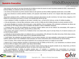 24ª edição
8
Copyright e-bit – Todos os Direitos Reservados
Apoio:
Sumário Executivo
Nos primeiros seis meses do ano foram faturados R$ 8,4 bilhões em bens de consumo via web. No primeiro semestre de 2010, o faturamento foi
de R$ 6,8 bilhões, um acréscimo de 24% de um ano para o outro.
 Os números de faturamento do primeiro semestre deste ano são superiores aos R$ 8,2 bilhões registrados durante todo o ano de 2008.
 Dos novos entrantes do comércio eletrônico brasileiro, 61% possuíam renda familiar de até R$ 3 mil. O tíquete médio desse público foi de R$
320,00.
No primeiro semestre de 2011, 4 milhões de consumidores compraram pela primeira vez pelo e-commerce. Com esse número, chegamos a 27,4
milhões de e-consumidores que fizeram, ao menos, uma aquisição pela internet até hoje.
 Foram realizados 25 milhões de pedidos em seis meses. A previsão é que , ao final de 2011 tenha-se, ao todo, 54 milhões de pedidos.
 O Dia dos Namorados e o Dia das Mães contribuíram, juntos, com R$ 1,4 bilhão dos R$ 8,4 bilhões faturados no primeiro semestre de 2011.
 Há grande dificuldade em encontrar mão-de-obra para o varejo eletrônico. Entre as empresas, 63% contrataram profissionais nos últimos seis
meses, sendo que 79% dessas acharam que os candidatos não atendiam a todas as habilidades necessárias.
 A pesquisa revelou que 34% dos profissionais de e-commerce recebem salários acima de R$ 5.000,00. Dos entrevistados, 40% ocupam os
cargos de chefia - de coordenador (10%), gerente (24%) ou diretor (4%).
 Dos usuários, 81% acessam a internet com a finalidade de fazer uma compra online, seja em uma loja virtual, em um clube de compras ou em
um site de compras coletivas.
 A utilização de internet banking ainda é um obstáculo entre os e-consumidores: 26% afirmaram não utilizar este serviço. Dentro desse universo,
58% dos usuários disseram não se sentir seguros com as operações bancárias online.
 O perfil destes “não utilizadores de internet banking” é em sua maioria masculino, com maior graduação e renda mensal. Em contrapartida, as
mulheres, apesar de darem mais credibilidade à essas operações, tem menos conhecimento sobre o funcionamento do internet banking.
 Entre os usuários, 70% se sentem mais seguros atualmente com as compras pela internet, em relação ao ano de 2009.
 Espera-se que o comércio eletrônico apresente um faturamento de R$ 18,7 bilhões ao final de 2011, o que representaria um acréscimo nominal
em torno de 26% em relação a 2010, quando o setor faturou R$14,8 bilhões.
 Aproximadamente 4,7 milhões de pessoas farão sua primeira compra virtual ao longo do segundo semestre do ano. Dessa forma, ao final do
ano, chegaremos a 32 milhões de pessoas que fizeram, ao menos, uma compra online até hoje.
 Com aproximadamente 29 milhões de pedidos previstos para o 2º semestre e a preferência dos e-consumidores em consumirem
eletrodomésticos, eletrônicos, informática e moda e acessórios que lideram o ranking de categorias mais vendidas, a expectativa é que o tíquete
médio no período gire em torno de R$ 350.
 