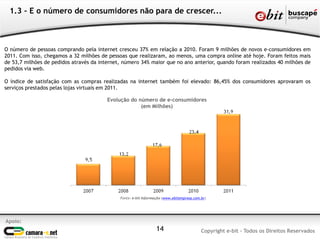 1.3 - E o número de consumidores não para de crescer...
Apoio:
Copyright e-bit - Todos os Direitos Reservados14
Fonte: e-bit Informação (www.ebitempresa.com.br)
Evolução do número de e-consumidores
(em Milhões)
O número de pessoas comprando pela internet cresceu 37% em relação a 2010. Foram 9 milhões de novos e-consumidores em
2011. Com isso, chegamos a 32 milhões de pessoas que realizaram, ao menos, uma compra online até hoje. Foram feitos mais
de 53,7 milhões de pedidos através da internet, número 34% maior que no ano anterior, quando foram realizados 40 milhões de
pedidos via web.
O índice de satisfação com as compras realizadas na internet também foi elevado: 86,45% dos consumidores aprovaram os
serviços prestados pelas lojas virtuais em 2011.
 