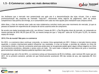 Apoio:
Copyright e-bit - Todos os Direitos Reservados16
1.5 - E-Commerce: cada vez mais democrático
Um fenômeno que o mercado vem presenciando ano após ano é a descentralização das lojas virtuais. Com a maior
profissionalização das empresas do chamado “long-tail”, oferecendo meios seguros de pagamento, além de preços
competitivos e boa política de entrega, os e-consumidores tem cada vez mais opções para realizarem suas compras online.
Além disso, o fato da internet estar cada vez mais colaborativa contribui muito para esse movimento de mercado, já que as
pessoas se baseiam em experiências de compras de outros usuários antes de comprarem.
De acordo com dados levantados pela e-bit, nos últimos 3 meses de 2011, o Top 50 perdeu share de mercado, se comparado ao
mesmo período de 2010: 89,27% para 87,73%, ao mesmo tempo em que o “long-tail” subiu de 10,73% para 12,27%, no mesmo
espaço de tempo.
2012: Fim do mundo? Não para o e-commerce
Em 2012, o e-commerce deve continuar crescendo, no mesmo ritmo apresentado em 2011. Embora o mercado interno esteja
aquecido, o cenário internacional poderá influenciar nos resultados. A crise na Europa, a previsão de redução no ritmo de
crescimento chinês e o fato de a economia americana ainda estar se recuperando podem gerar algum reflexo negativo no ritmo
de crescimento econômico, afetando o varejo como um todo. Por outro lado a redução na taxa básica de juros e incentivos
governamentais reduzindo impostos poderão equilibrar esse cenário.
O esperado é que até o fim de 2012, o e-commerce atinja um faturamento de R$ 23,4 bilhões, valor nominal 25% maior que em
2011. Só no primeiro semestre, período em que historicamente acontecem 45% das vendas do ano, são esperados R$ 10,4
bilhões.
 