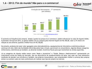 Apoio:
Copyright e-bit - Todos os Direitos Reservados17
1.6 – 2012: Fim do mundo? Não para o e-commerce!
O aumento na frequência de compras aliada a queda nos preços no e-commerce poderá influenciar no valor do tíquete médio.
A previsão é de que em 2012, os gastos médios com as compras pela internet fiquem em R$ 340,00, valor 2,7% menor em
relação ao ano anterior, quando a média ficou em R$ 350,00.
No entanto, produtos de maior valor agregado como eletrodomésticos, equipamentos de informática e eletrônicos devem
continuar em alta. Além das facilidades oferecidas pelas lojas virtuais, que atraem os consumidores, algumas dessas categorias
(linha branca, eletrônicos) já recebem, ou deverão receber, incentivos fiscais para que mantenham as vendas aquecidas.
Já as categorias de tíquete médio menor como “Moda e Acessórios” e “Saúde, Beleza e Medicamentos” apresentarão um
crescimento acima da média do mercado. Isso em decorrência do amadurecimento do setor, que cada vez mais demonstra
condições de atender com eficiência e também, dos próprios consumidores, que compreendem melhor o universo das compras
online e se sentem cada vez mais confortáveis em realizar esse tipo de compra via internet.
Evolução do faturamento – 1os semestres
(em bilhões)
Fonte: e-bit Informação (www.ebitempresa.com.br)
*previsão
 