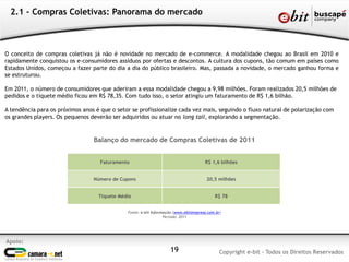 Apoio:
Copyright e-bit - Todos os Direitos Reservados19
2.1 - Compras Coletivas: Panorama do mercado
O conceito de compras coletivas já não é novidade no mercado de e-commerce. A modalidade chegou ao Brasil em 2010 e
rapidamente conquistou os e-consumidores assíduos por ofertas e descontos. A cultura dos cupons, tão comum em países como
Estados Unidos, começou a fazer parte do dia a dia do público brasileiro. Mas, passada a novidade, o mercado ganhou forma e
se estruturou.
Em 2011, o número de consumidores que aderiram a essa modalidade chegou a 9,98 milhões. Foram realizados 20,5 milhões de
pedidos e o tíquete médio ficou em R$ 78,35. Com tudo isso, o setor atingiu um faturamento de R$ 1,6 bilhão.
A tendência para os próximos anos é que o setor se profissionalize cada vez mais, seguindo o fluxo natural de polarização com
os grandes players. Os pequenos deverão ser adquiridos ou atuar no long tail, explorando a segmentação.
Fonte: e-bit Informação (www.ebitempresa.com.br)
Período: 2011
Faturamento R$ 1,6 bilhões
Número de Cupons 20,5 milhões
Tíquete Médio R$ 78
Balanço do mercado de Compras Coletivas de 2011
 