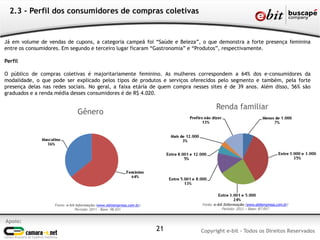 Apoio:
Copyright e-bit - Todos os Direitos Reservados21
2.3 - Perfil dos consumidores de compras coletivas
Já em volume de vendas de cupons, a categoria campeã foi “Saúde e Beleza”, o que demonstra a forte presença feminina
entre os consumidores. Em segundo e terceiro lugar ficaram “Gastronomia” e “Produtos”, respectivamente.
Perfil
O público de compras coletivas é majoritariamente feminino. As mulheres correspondem a 64% dos e-consumidores da
modalidade, o que pode ser explicado pelos tipos de produtos e serviços oferecidos pelo segmento e também, pela forte
presença delas nas redes sociais. No geral, a faixa etária de quem compra nesses sites é de 39 anos. Além disso, 56% são
graduados e a renda média desses consumidores é de R$ 4.020.
Fonte: e-bit Informação (www.ebitempresa.com.br)
Período: 2011 – Base: 98.031
Gênero
Fonte: e-bit Informação (www.ebitempresa.com.br)
Período: 2011 – Base: 87.957
Renda familiar
 