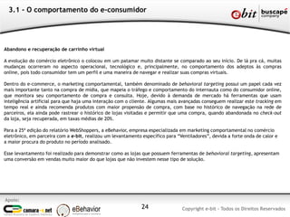 Apoio:
Copyright e-bit - Todos os Direitos Reservados24
3.1 - O comportamento do e-consumidor
Abandono e recuperação de carrinho virtual
A evolução do comércio eletrônico o colocou em um patamar muito distante se comparado ao seu início. De lá pra cá, muitas
mudanças ocorreram no aspecto operacional, tecnológico e, principalmente, no comportamento dos adeptos às compras
online, pois todo consumidor tem um perfil e uma maneira de navegar e realizar suas compras virtuais.
Dentro do e-commerce, o marketing comportamental, também denominado de behavioral targeting possui um papel cada vez
mais importante tanto na compra de mídia, que mapeia o tráfego e comportamento do internauta como do consumidor online,
que monitora seu comportamento de compra e consulta. Hoje, devido à demanda de mercado há ferramentas que usam
inteligência artificial para que haja uma interação com o cliente. Algumas mais avançadas conseguem realizar este tracking em
tempo real e ainda recomenda produtos com maior propensão de compra, com base no histórico de navegação na rede de
parceiros, ela ainda pode rastrear o histórico de lojas visitadas e permitir que uma compra, quando abandonada no check-out
da loja, seja recuperada, em taxas médias de 20%.
Para a 25ª edição do relatório WebShoppers, a eBehavior, empresa especializada em marketing comportamental no comércio
eletrônico, em parceira com a e-bit, realizou um levantamento específico para “Ventiladores”, devida a forte onda de calor e
a maior procura do produto no período analisado.
Esse levantamento foi realizado para demonstrar como as lojas que possuem ferramentas de behavioral targeting, apresentam
uma conversão em vendas muito maior do que lojas que não investem nesse tipo de solução.
 