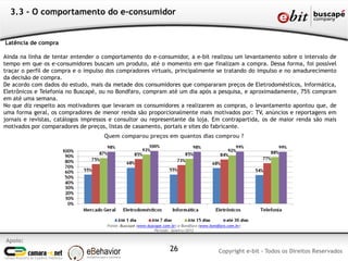Apoio:
Copyright e-bit - Todos os Direitos Reservados26
3.3 - O comportamento do e-consumidor
Latência de compra
Ainda na linha de tentar entender o comportamento do e-consumidor, a e-bit realizou um levantamento sobre o intervalo de
tempo em que os e-consumidores buscam um produto, até o momento em que finalizam a compra. Dessa forma, foi possível
traçar o perfil de compra e o impulso dos compradores virtuais, principalmente se tratando do impulso e no amadurecimento
da decisão de compra.
De acordo com dados do estudo, mais da metade dos consumidores que compararam preços de Eletrodomésticos, Informática,
Eletrônicos e Telefonia no Buscapé, ou no Bondfaro, compram até um dia após a pesquisa, e aproximadamente, 75% compram
em até uma semana.
No que diz respeito aos motivadores que levaram os consumidores a realizarem as compras, o levantamento apontou que, de
uma forma geral, os compradores de menor renda são proporcionalmente mais motivados por: TV, anúncios e reportagens em
jornais e revistas, catálogos impressos e consultor ou representante da loja. Em contrapartida, os de maior renda são mais
motivados por comparadores de preços, listas de casamento, portais e sites do fabricante.
Quem comparou preços em quantos dias comprou ?
Fonte: Buscapé (www.buscape.com.br) e Bondfaro (www.bondfaro.com.br)
Período: Janeiro/2012
 