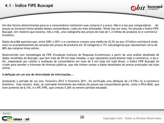 Apoio:
Copyright e-bit - Todos os Direitos Reservados28
4.1 - Índice FIPE Buscapé
Um dos fatores determinantes para os e-consumidores realizarem suas compras é o preço. Não é a toa que comparadores de
preços se tornaram fortes aliados desses consumidores, cada vez mais antenados. Tendo isso em vista, foi lançado o Índice FIPE
Buscapé. Um relatório que levanta, mês a mês, uma radiografia dos preços de mais de 1,3 milhão de produtos no e-commerce
brasileiro.
Dados da e-bit apontam que, entre 2001 e 2011 o e-commerce cresceu uma média de 43,5% ao ano. O Índice contribuirá ainda
mais no acompanhamento da variação dos preços de produtos em 10 categorias e 151 subcategorias que representam cerca de
80% das compras feitas online.
Desenvolvido com metodologia da FIPE (Fundação Instituto de Pesquisas Econômicas) a partir de uma análise detalhada de
dados recolhidos do Buscapé, que tem mais de 50 mil lojas listadas, o que representa praticamente todo e-commerce, e da e-
bit, responsável por coletar a avaliação de consumidores em mais de 5 mil lojas em todo Brasil, o Índice FIPE Buscapé foi
criado para atender o interesse de diversos públicos, que não tinham acesso a dados detalhados de preços praticados nas lojas
online.
A deflação em um ano de diversidade de informações...
Analisando o período de um ano, Fevereiro 2012 X Fevereiro 2011, foi verificada uma deflação de (-9,75%) no e-commerce
brasileiro. Esse número, aliás, se contrapõe fortemente aos índices de preços aos consumidores gerais, como o IPCA-IBGE, que
teve aumento de 6,15%, e o IPC-FIPE, que cresceu 5,30% no mesmo período estudado.
 