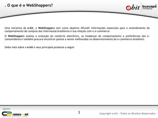 3
. O que é o WebShoppers?
Uma iniciativa da e-bit, o WebShoppers tem como objetivo difundir informações essenciais para o entendimento do
comportamento de compras dos internautas brasileiros e sua relação com o e-commerce.
O WebShoppers analisa a evolução do comércio eletrônico, as mudanças de comportamento e preferências dos e-
consumidores e também procura encontrar pontos a serem melhorados no desenvolvimento do e-commerce brasileiro.
Saiba mais sobre a e-bit e seus principais produtos a seguir.
Apoio:
Copyright e-bit - Todos os Direitos Reservados
 