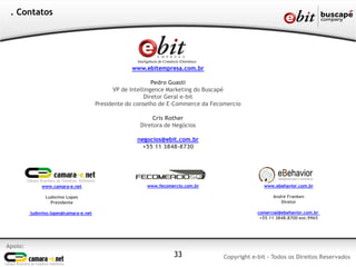 Apoio:
Copyright e-bit - Todos os Direitos Reservados33
. Contatos
www.ebitempresa.com.br
Pedro Guasti
VP de Intellingence Marketing do Buscapé
Diretor Geral e-bit
Presidente do conselho de E-Commerce da Fecomercio
Cris Rother
Diretora de Negócios
negocios@ebit.com.br
+55 11 3848-8730
www.camara-e.net
Ludovino Lopes
Presidente
ludovino.lopes@camara-e.net
www.fecomercio.com.br www.ebehavior.com.br
André Franken
Diretor
comercial@ebehavior.com.br
+55 11 3848.8700 ext.9965
 