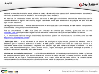4
Apoio:
Copyright e-bit - Todos os Direitos Reservados
. A e-bit
Presente no mercado brasileiro desde janeiro de 2000, a e-bit conquistou destaque no desenvolvimento do comércio
eletrônico no País tornando-se referência em informações de e-commerce.
Por meio de um sofisticado sistema de coleta de dados, a e-bit gera diariamente informações detalhadas sobre o
comércio eletrônico, a partir de dados do próprio consumidor online após a efetivação de compras em mais de 5.000
lojas virtuais brasileiras.
A e-bit já coletou mais de 13 milhões de questionários de avaliações de e-consumidores. A e-bit oferece serviços tanto
para empresas como para o consumidor online.
Para os consumidores, a e-bit atua como um consultor de compras pela internet, publicando em seu site
(www.ebit.com.br) as avaliações das pessoas que realmente compraram nas lojas virtuais fizeram das mesmas.
Já, as informações sobre os serviços direcionados às empresas podem ser encontradas no site institucional da e-bit
(http://www.ebitempresa.com.br).
Certificação e-bit – O bitConsumidor é um serviço de avaliação de lojas virtuais, pioneiro na América Latina e
referência para o comércio eletrônico no Brasil. A e-bit possui convênio com mais de 5.000 lojas virtuais e o
consumidor dessas lojas é convidado a responder uma pesquisa logo após fechar sua compra na internet. São duas
etapas: uma imediatamente após a compra efetiva e outra, alguns dias depois, para avaliar a entrega do produto. O
processo é automático e simples, feito pela internet.
Informações de Comércio Eletrônico – Os questionários respondidos diariamente por consumidores sobre a qualidade
dos serviços prestados pelas lojas virtuais abastecem o banco de dados da e-bit. Cruzando os dados, a e-bit emite
relatórios que traçam o perfil do consumidor online - sexo, idade, renda, escolaridade, hábitos - e também avaliam
comparativamente os serviços prestados pelas lojas virtuais, meios de pagamento, faturamento, etc.
 