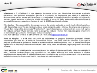 e-Dashboard - O e-Dashboard é uma moderna ferramenta online que disponibiliza informações atualizadas
diariamente, que permitem acompanhar dia-a-dia o crescimento do e-commerce para ajudá-lo a monitorar o
desempenho de sua loja no mercado. Dessa forma, o produto ajuda na tomada de decisões, baseadas em informações
precisas, visando aumentar o volume de vendas, conversões e lucros. Os dados apresentados são provenientes da
pesquisa bitConsumidor, presente no checkout de mais de 5.000 lojas virtuais brasileiras.
Price Monitor - Além dos relatórios de acompanhamento das vendas realizadas no comércio eletrônico brasileiro, a
e-bit disponibiliza um serviço de monitoramento de preço, competitividade e intenção de compra dos consumidores
virtuais. Com esse produto, denominado “Price Monitor”, é possível acompanhar, praticamente em tempo real, o preço
dos produtos nas lojas virtuais, além de avaliar as categorias, produtos e marcas mais procuradas pelos consumidores
no momento em que utilizam a internet para efetuar uma compra.
Saiba mais sobre essa novidade da e-bit enviando um e-mail para negocios@ebit.com.br.
Painel de Pesquisa - A e-bit possui um painel de respondentes de pesquisas altamente qualificado formado,
basicamente, por mais de 1,3 milhão de consumidores virtuais. Este painel pode ser convidado a participar de
pesquisas quantitativas e qualitativas através de acesso online com incentivo próprio: “bits”. É possível realizar pré-
segmentação da amostra por meio das informações – sexo, idade, renda, escolaridade, região geográfica e assuntos de
interesse.
E-mail Marketing - O bitMail permite a comunicação com um público altamente qualificado: a base de associados da
e-bit. Composta fundamentalmente por e-consumidores, um público adulto de alto poder aquisitivo e inúmeras
possibilidades de segmentação. O bitMail utiliza recursos tecnológicos que permitem um excelente retorno ao cliente
apoiados em marketing de permissão (opt-in, controle de unicidade de cadastro).
Apoio:
Copyright e-bit - Todos os Direitos Reservados
. A e-bit
5
 