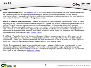 Publicidade no site e-bit - O site www.ebit.com.br é utilizado pelos consumidores virtuais como um site de referência
para suas compras online sendo visualizado mensalmente por mais de 1 milhão de usuários. Em suas páginas,
anunciantes e lojas virtuais podem divulgar seus produtos e serviços para um público adulto e de alto poder aquisitivo
com um excelente retorno em vendas e divulgação de marcas.
Gestão de Retenção de e-consumidores - Receber reclamações de clientes deve ser visto como uma dádiva no varejo
eletrônico. O pior cliente é aquele que fica insatisfeito com a compra, não reclama, mas também não volta a comprar
na loja. Pensando nisso, a e-bit desenvolveu um produto especial para as lojas que participam da Pesquisa de
Satisfação e-bit, que agora podem optar em receber em real time, comentários de clientes insatisfeitos, juntamente
com o número do pedido. Dessa forma é possível detectar imediatamente o eventual problema e tomar ações para
resolução e retenção do cliente, e revertê-lo de cliente insatisfeito em um cliente fiel. Saiba mais sobre essa novidade
da e-bit enviando um e-mail para negocios@ebit.com.br.
E-bit Ajuda - Visando facilitar a vida dos consumidores ao realizarem suas compras online, a e-bit criou um serviço
exclusivo e gratuito, que busca auxiliar o contato dos consumidores com as lojas virtuais. O e-bit Ajuda reduzirá a
dificuldade e o tempo gasto pelo consumidor com tentativas de comunicar-se com as lojas caso não receba o produto
comprado. Conte com a ajuda da e-bit e seja um e-consumidor ainda mais satisfeito!
Winke - É um espaço onde é possível compartilhar com amigos e seguidores todas as suas compras, desde as mais
corriqueiras, até suas maiores conquistas! Com a ferramenta, conte para os seus amigos qual presente que você
pretende ganhar ou alguma novidade que você está babando para comprar! Quem sabe seus desejos não são atendidos
mais rápido do que você imagina? www.winke.com.br
6
Apoio:
Copyright e-bit - Todos os Direitos Reservados
. A e-bit
 